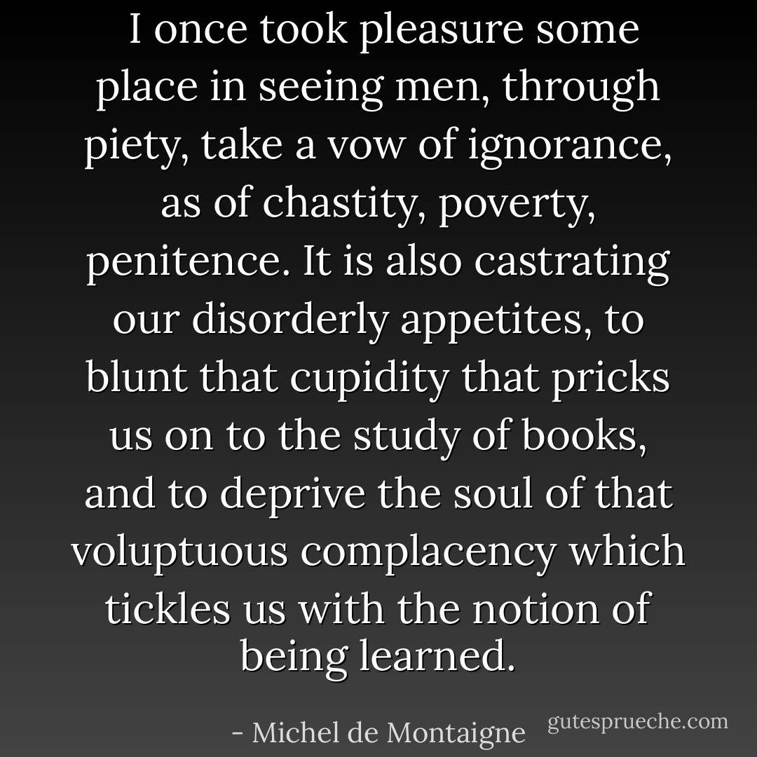  I once took pleasure some place in seeing men, through piety, take a vow of ignorance, as of chastity, poverty, penitence. It is also castrating our disorderly appetites, to blunt that cupidity that pricks us on to the study of books, and to deprive the soul of that voluptuous complacency which tickles us with the notion of being learned. - Michel de Montaigne