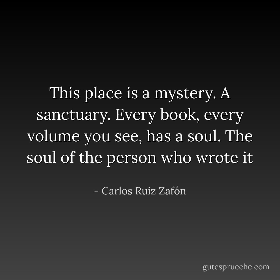 This place is a mystery. A sanctuary. Every book, every volume you see, has a soul. The soul of the person who wrote it  - Carlos Ruiz Zafón