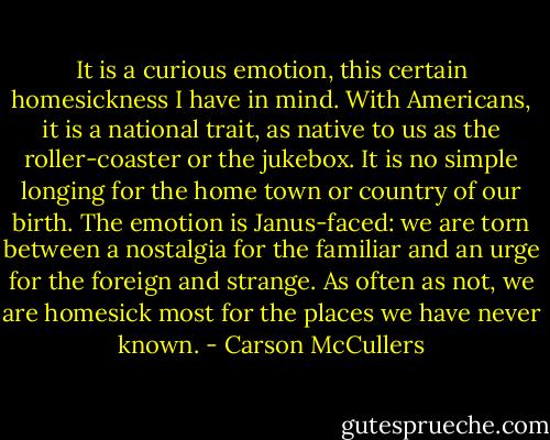 It is a curious emotion, this certain homesickness I have in mind. With Americans, it is a national trait, as native to us as the roller-coaster or the jukebox. It is no simple longing for the home town or country of our birth. The emotion is Janus-faced: we are torn between a nostalgia for the familiar and an urge for the foreign and strange. As often as not, we are homesick most for the places we have never known. - Carson McCullers