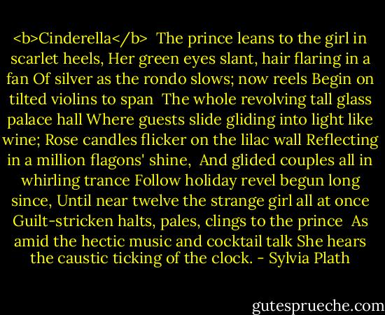 <b>Cinderella</b><br /><br />The prince leans to the girl in scarlet heels,<br />Her green eyes slant, hair flaring in a fan<br />Of silver as the rondo slows; now reels<br />Begin on tilted violins to span<br /><br />The whole revolving tall glass palace hall<br />Where guests slide gliding into light like wine;<br />Rose candles flicker on the lilac wall<br />Reflecting in a million flagons' shine,<br /><br />And glided couples all in whirling trance<br />Follow holiday revel begun long since,<br />Until near twelve the strange girl all at once<br />Guilt-stricken halts, pales, clings to the prince<br /><br />As amid the hectic music and cocktail talk<br />She hears the caustic ticking of the clock. - Sylvia Plath