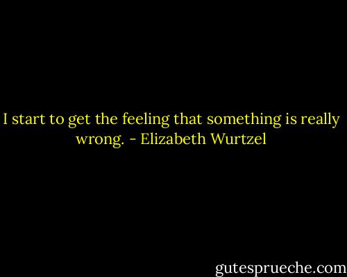 I start to get the feeling that something is really wrong. - Elizabeth Wurtzel