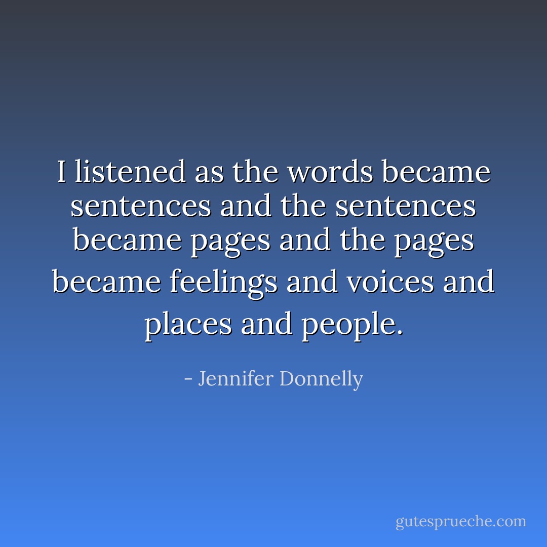 I listened as the words became sentences and the sentences became pages and the pages became feelings and voices and places and people. - Jennifer Donnelly