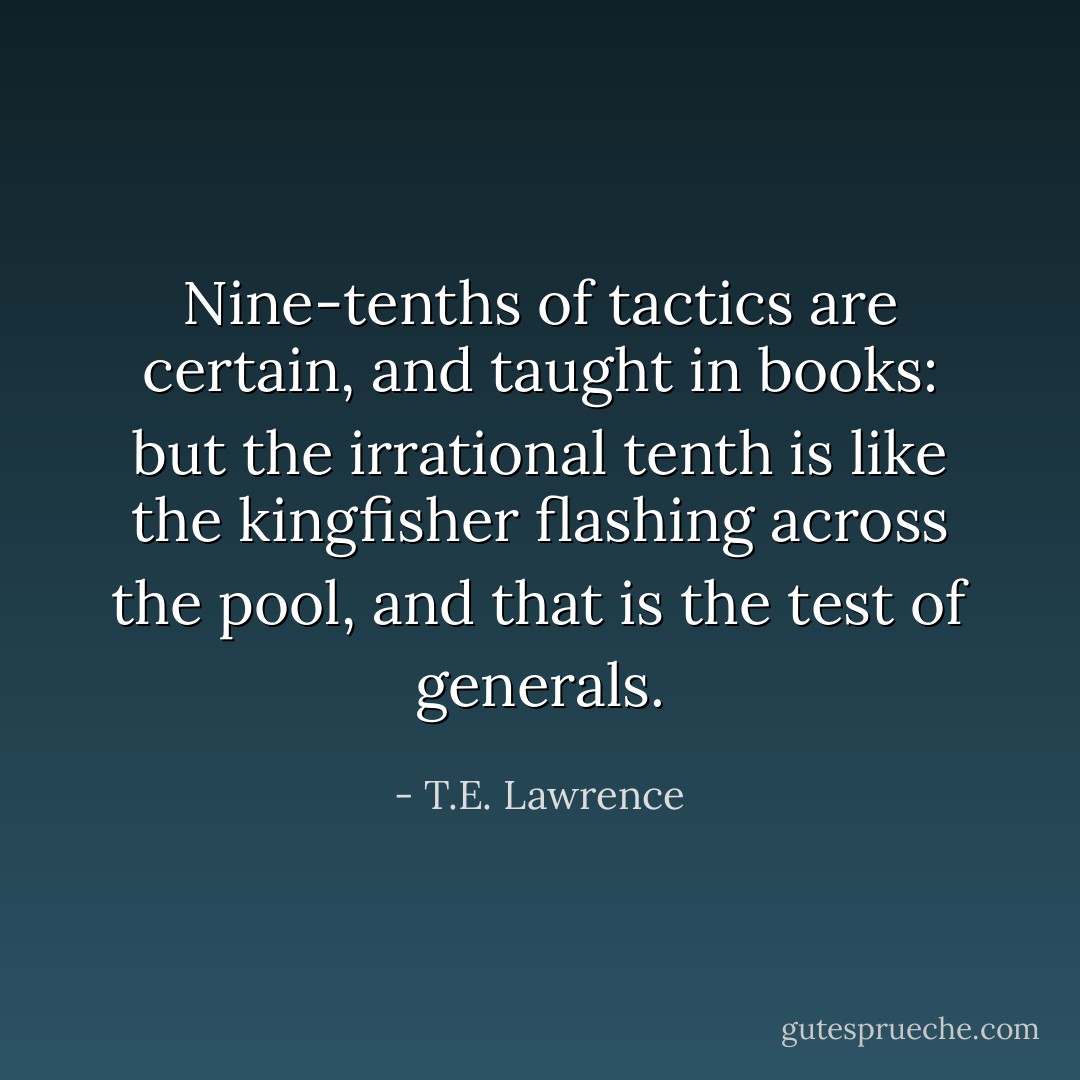 Nine-tenths of tactics are certain, and taught in books: but the irrational tenth is like the kingfisher flashing across the pool, and that is the test of generals. - T.E. Lawrence