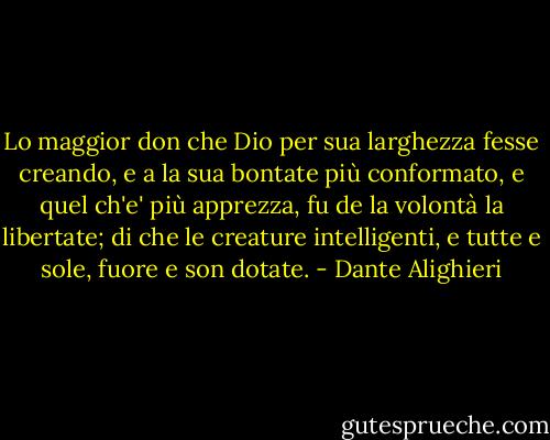 Lo maggior don che Dio per sua larghezza<br />fesse creando, e a la sua bontate<br />più conformato, e quel ch'e' più apprezza,<br />fu de la volontà la libertate;<br />di che le creature intelligenti,<br />e tutte e sole, fuore e son dotate. - Dante Alighieri