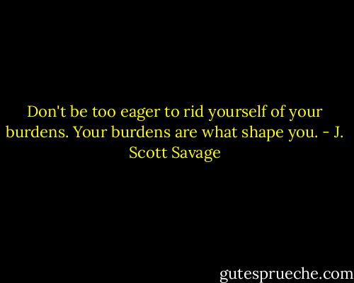 Don't be too eager to rid yourself of your burdens. Your burdens are what shape you. - J. Scott Savage