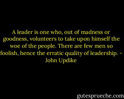A leader is one who, out of madness or goodness, volunteers to take upon himself the woe of the people. There are few men so foolish, hence the erratic quality of leadership. - John Updike