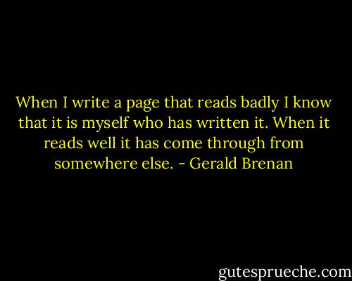 When I write a page that reads badly I know that it is myself who has written it. When it reads well it has come through from somewhere else. - Gerald Brenan