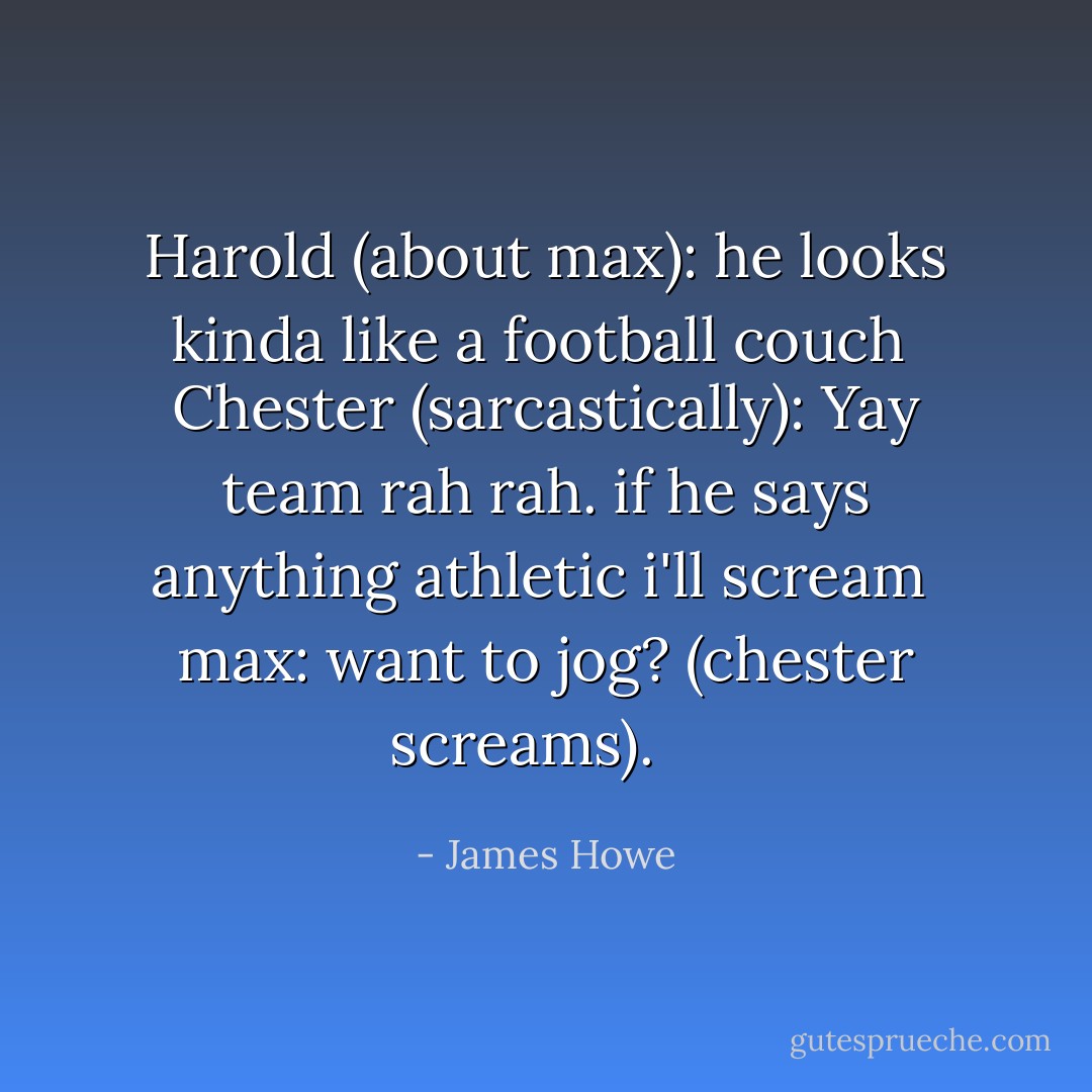 Harold (about max): he looks kinda like a football couch <br />Chester (sarcastically): Yay team rah rah. if he says anything athletic i'll scream <br />max: want to jog?<br />(chester screams). <br /><br /> - James Howe
