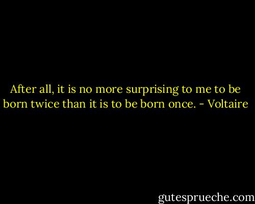 After all, it is no more surprising to me to be born twice than it is to be born once. - Voltaire