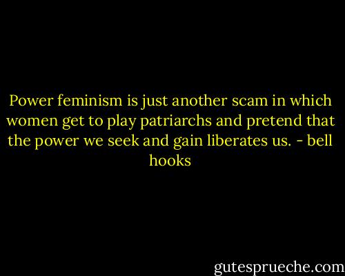 Power feminism is just another scam in which women get to play patriarchs and pretend that the power we seek and gain liberates us. - bell hooks