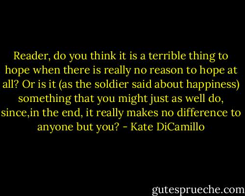Reader, do you think it is a terrible thing to hope when there is really no reason to hope at all? Or is it (as the soldier said about happiness) something that you might just as well do, since,in the end, it really makes no difference to anyone but you? - Kate DiCamillo