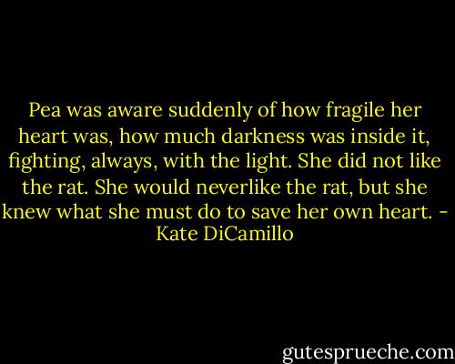 Pea was aware suddenly of how fragile her heart was, how much darkness was inside it, fighting, always, with the light. She did not like the rat. She would neverlike the rat, but she knew what she must do to save her own heart. - Kate DiCamillo