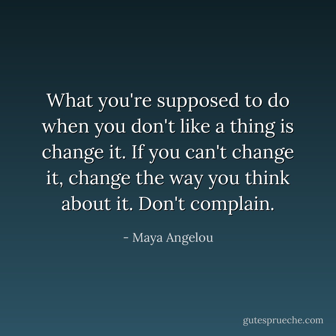 What you're supposed to do when you don't like a thing is change it. If you can't change it, change the way you think about it. Don't complain. - Maya Angelou