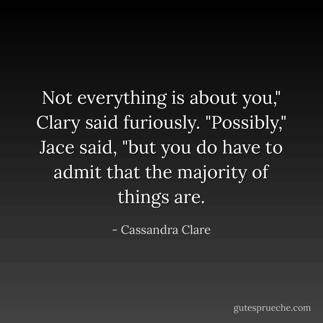 Not everything is about you," Clary said furiously.<br />"Possibly," Jace said, "but you do have to admit that the majority of things are. - Cassandra Clare