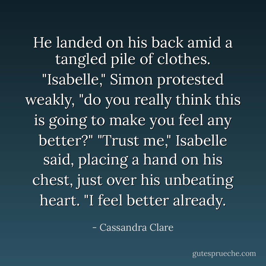 He landed on his back amid a tangled pile of clothes. "Isabelle," Simon protested weakly, "do you really think this is going to make you feel any better?"<br />"Trust me," Isabelle said, placing a hand on his chest, just over his unbeating heart. "I feel better already. - Cassandra Clare