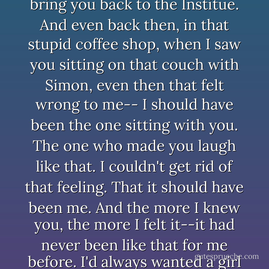 I was thinking about the first time I ever saw you," he said, "and how after that I couldn't forget you. I wanted to, but I couldn't stop myself. I forced Hodge to let me be the one who came to find you and bring you back to the Institue. And even back then, in that stupid coffee shop, when I saw you sitting on that couch with Simon, even then that felt wrong to me-- I should have been the one sitting with you. The one who made you laugh like that. I couldn't get rid of that feeling. That it should have been me. And the more I knew you, the more I felt it--it had never been like that for me before. I'd always wanted a girl and then gotten to know her and not wanted her anymore, but with you the feeling just got stronger and stronger until that night when you showed up at Renwick's and I knew. - Cassandra Clare