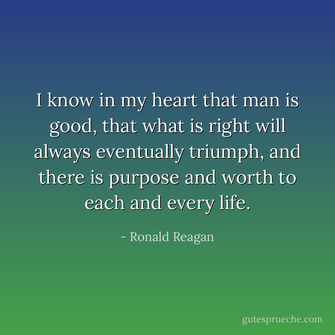 I know in my heart that man is good, that what is right will always eventually triumph, and there is purpose and worth to each and every life. - Ronald Reagan