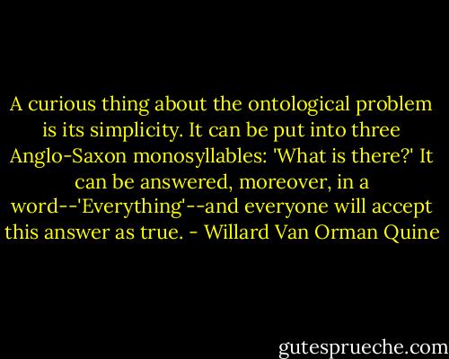 A curious thing about the ontological problem is its simplicity. It can be put into three Anglo-Saxon monosyllables: 'What is there?' It can be answered, moreover, in a word--'Everything'--and everyone will accept this answer as true. - Willard Van Orman Quine