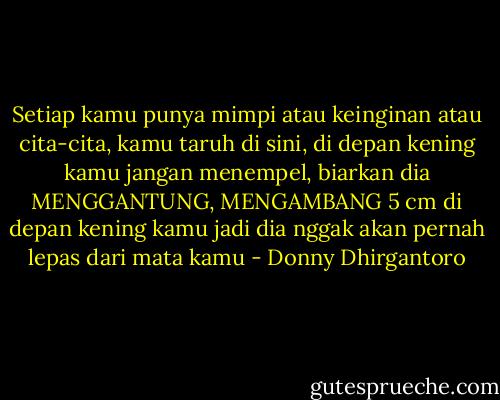 Setiap kamu punya mimpi atau keinginan atau cita-cita,<br />kamu taruh di sini, di depan kening kamu<br />jangan menempel, biarkan dia<br />MENGGANTUNG, MENGAMBANG<br />5 cm di depan kening kamu<br />jadi dia nggak akan pernah lepas dari mata kamu - Donny Dhirgantoro