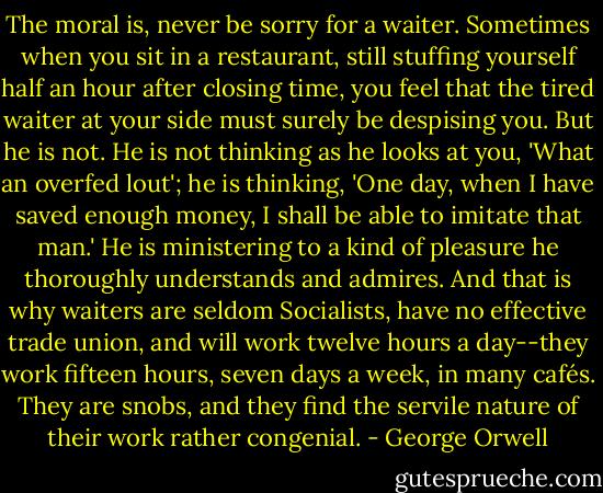 The moral is, never be sorry for a waiter. Sometimes when you sit in a restaurant, still stuffing yourself half an hour after closing time, you feel that the tired waiter at your side must surely be despising you. But he is not. He is not thinking as he looks at you, 'What an overfed lout'; he is thinking, 'One day, when I have saved enough money, I shall be able to imitate that man.' He is ministering to a kind of pleasure he thoroughly understands and admires. And that is why waiters are seldom Socialists, have no effective trade union, and will work twelve hours a day--they work fifteen hours, seven days a week, in many cafés. They are snobs, and they find the servile nature of their work rather congenial. - George Orwell