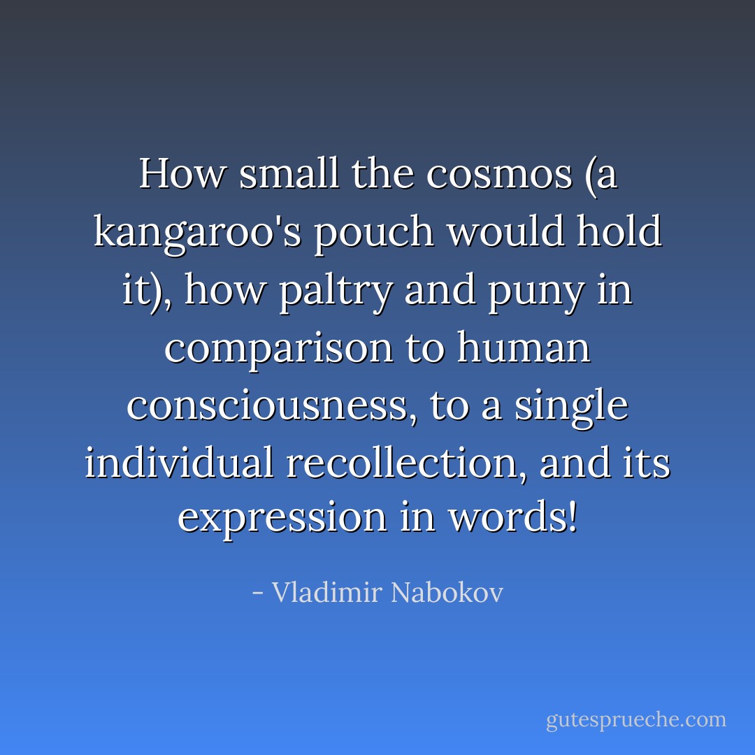 How small the cosmos (a kangaroo's pouch would hold it), how paltry and puny in comparison to human consciousness, to a single individual recollection, and its expression in words! - Vladimir Nabokov