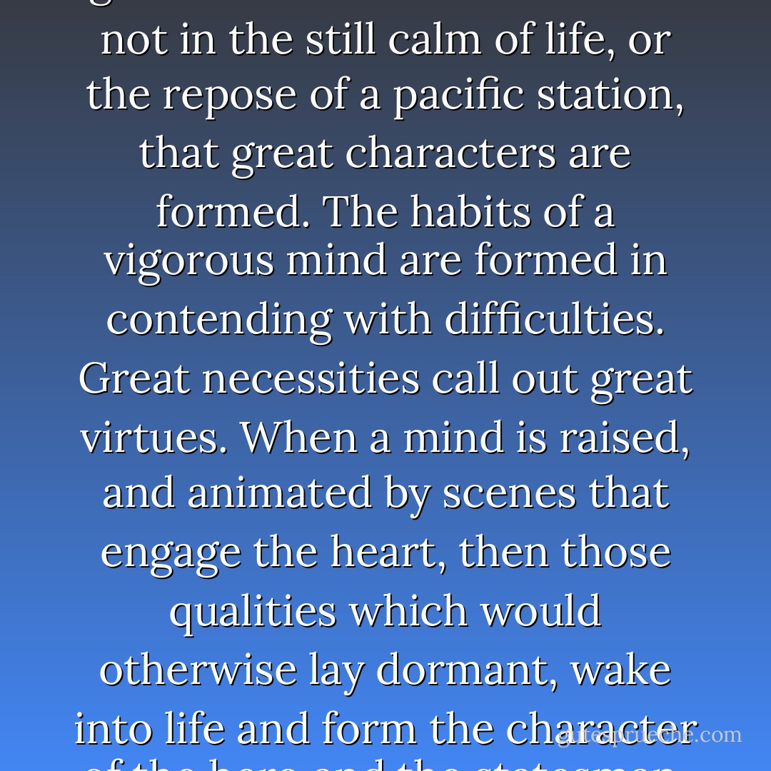 These are the times in which a genius would wish to live. It is not in the still calm of life, or the repose of a pacific station, that great characters are formed. The habits of a vigorous mind are formed in contending with difficulties. Great necessities call out great virtues. When a mind is raised, and animated by scenes that engage the heart, then those qualities which would otherwise lay dormant, wake into life and form the character of the hero and the statesman. - Abigail Adams