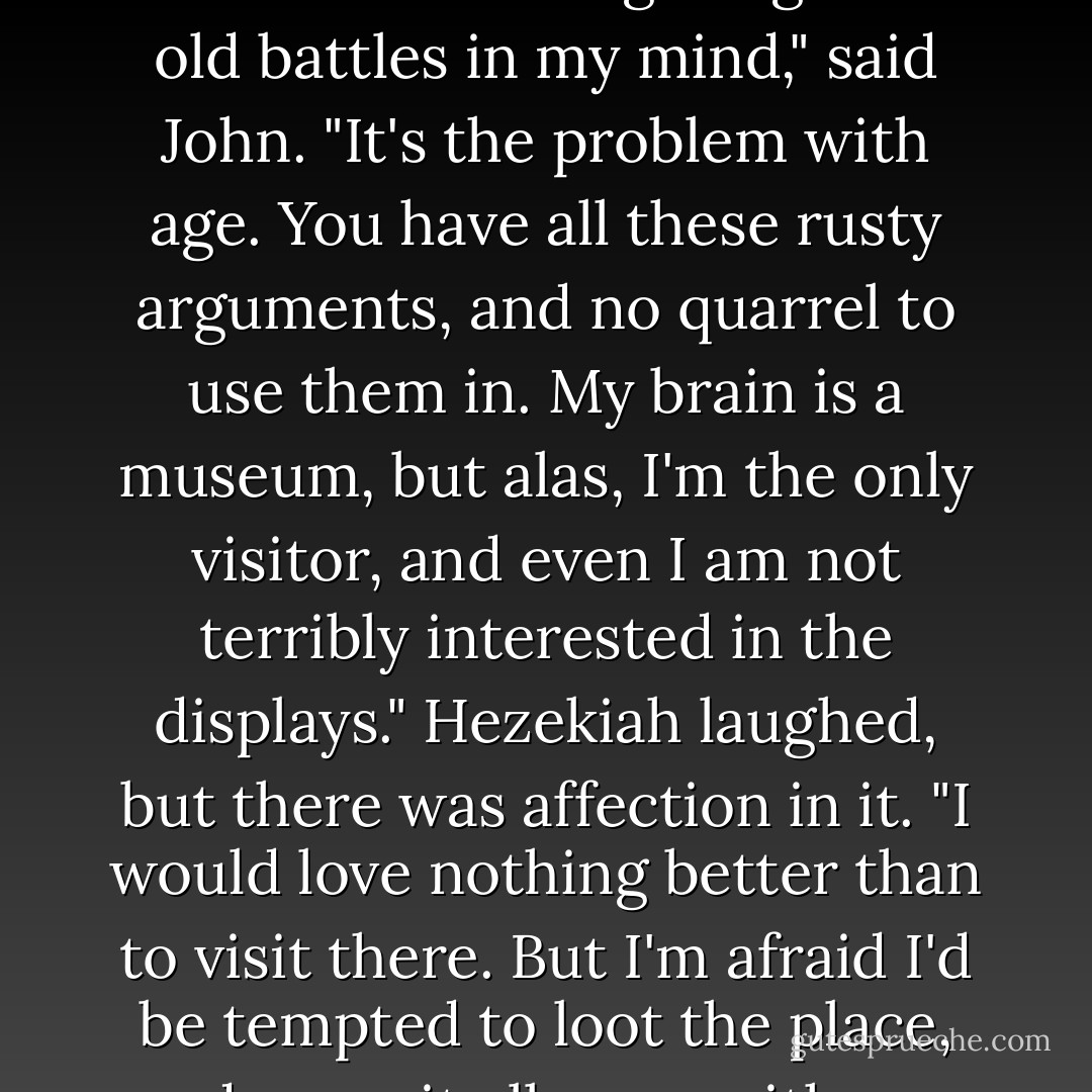 Are you all right, Sir?" asked Hezekiah.<br />"Just fighting over old battles in my mind," said John. "It's the problem with age. You have all these rusty arguments, and no quarrel to use them in. My brain is a museum, but alas, I'm the only visitor, and even I am not terribly interested in the displays."<br />Hezekiah laughed, but there was affection in it. "I would love nothing better than to visit there. But I'm afraid I'd be tempted to loot the place, and carry it all away with me. - Orson Scott Card