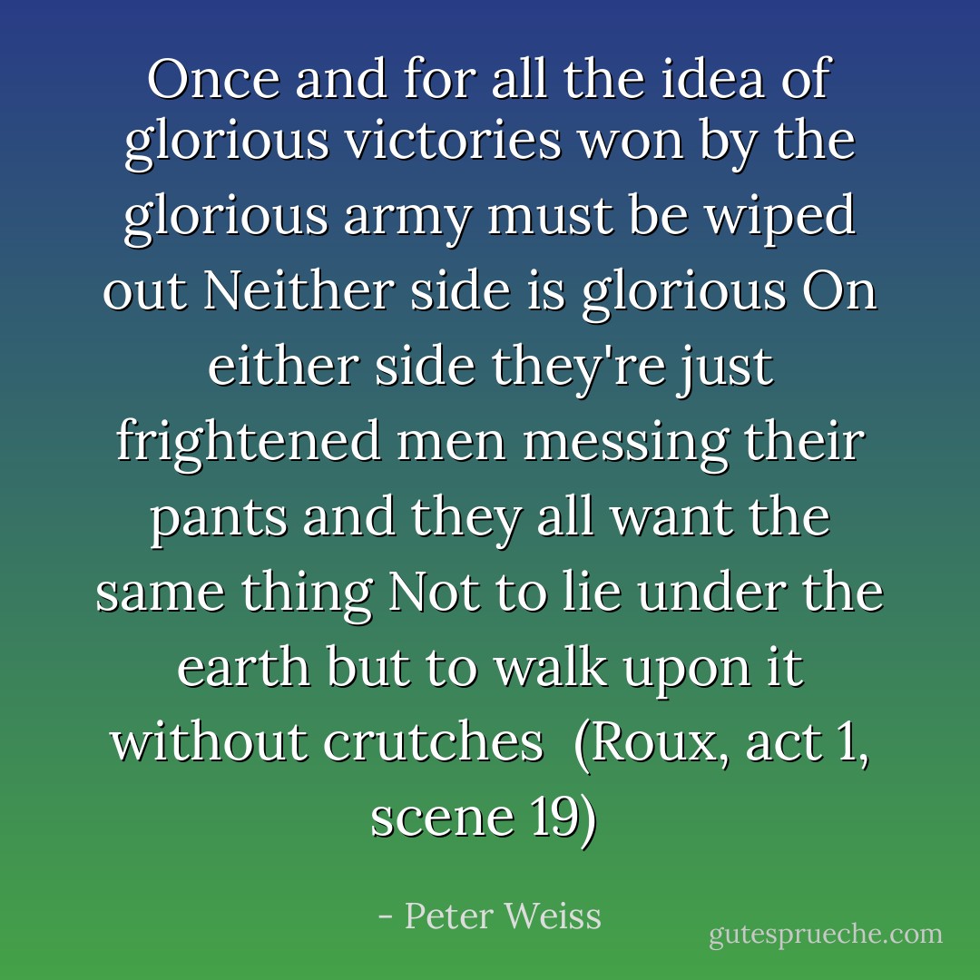 Once and for all<br />the idea of glorious victories<br />won by the glorious army<br />must be wiped out<br />Neither side is glorious<br />On either side they're just frightened men messing their pants<br />and they all want the same thing<br />Not to lie under the earth<br />but to walk upon it<br />without crutches<br /><br />(Roux, act 1, scene 19)<br /> - Peter Weiss