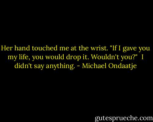 Her hand touched me at the wrist. "If I gave you my life, you would drop it. Wouldn't you?"<br /><br />I didn't say anything. - Michael Ondaatje