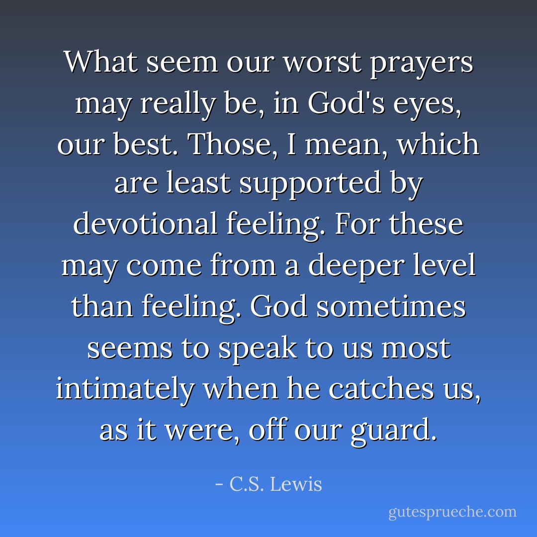 What seem our worst prayers may really be, in God's eyes, our best. Those, I mean, which are least supported by devotional feeling. For these may come from a deeper level than feeling. God sometimes seems to speak to us most intimately when he catches us, as it were, off our guard. - C.S. Lewis