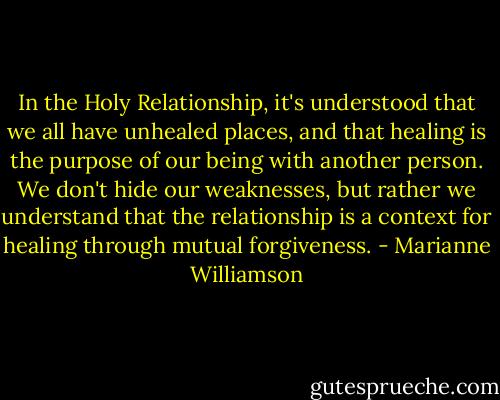 In the Holy Relationship, it's understood that we all have unhealed places, and that healing is the purpose of our being with another person. We don't hide our weaknesses, but rather we understand that the relationship is a context for healing through mutual forgiveness. - Marianne Williamson