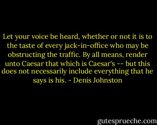 Let your voice be heard, whether or not it is to the taste of every<br />jack-in-office who may be obstructing the traffic. By all means, render unto<br />Caesar that which is Caesar's -- but this does not necessarily include<br />everything that he says is his. - Denis Johnston