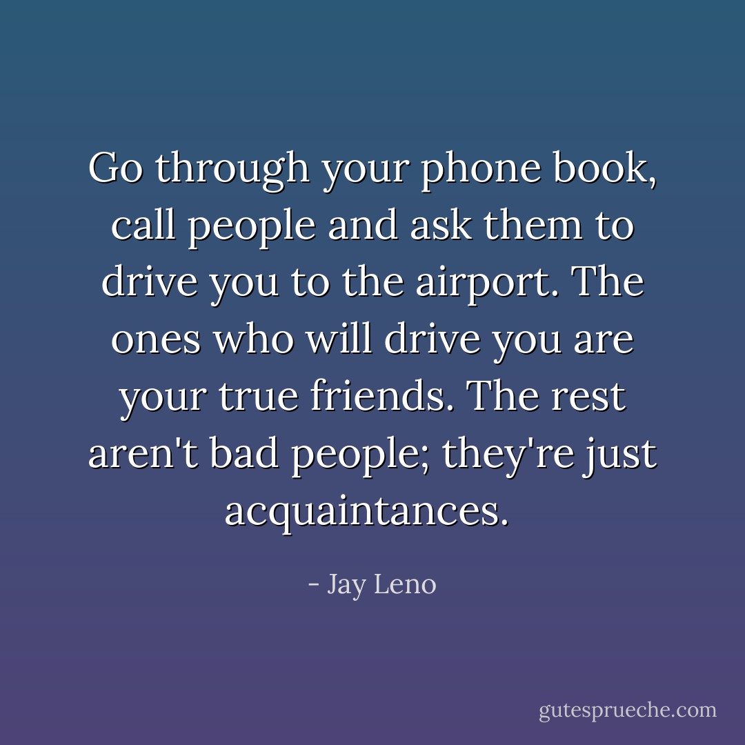 Go through your phone book, call people and ask them to drive you to the airport. The ones who will drive you are your true friends. The rest aren't bad people; they're just acquaintances.  - Jay Leno