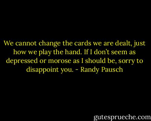 We cannot change the cards we are dealt, just how we play the hand. If I don’t<br />seem as depressed or morose as I should be, sorry to disappoint you. - Randy Pausch