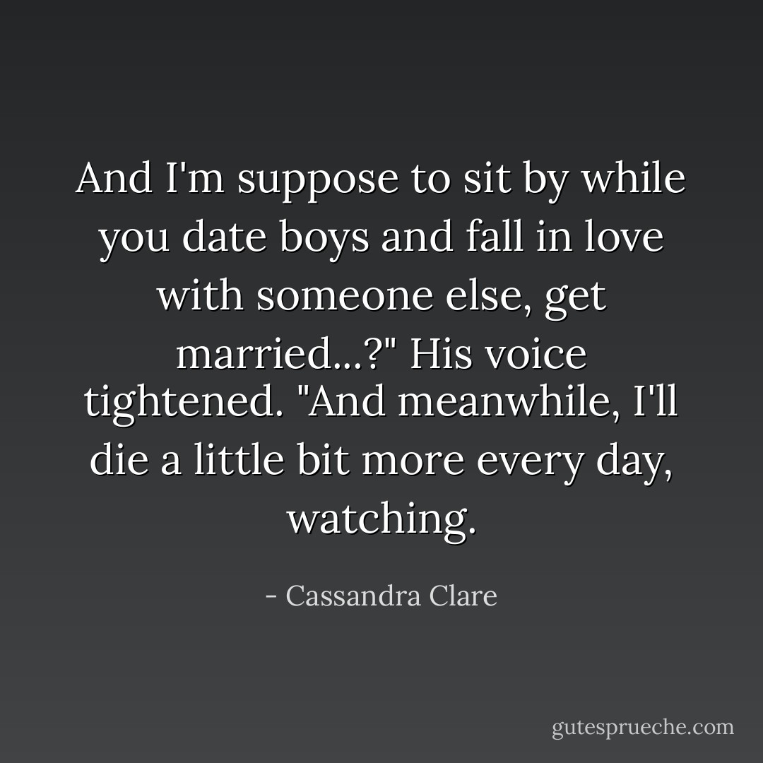 And I'm suppose to sit by while you date boys and fall in love with someone else, get married...?" His voice tightened. "And meanwhile, I'll die a little bit more every day, watching. - Cassandra Clare