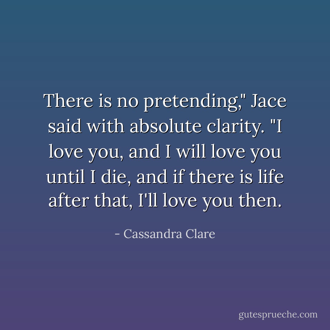 There is no pretending," Jace said with absolute clarity. "I love you, and I will love you until I die, and if there is life after that, I'll love you then. - Cassandra Clare