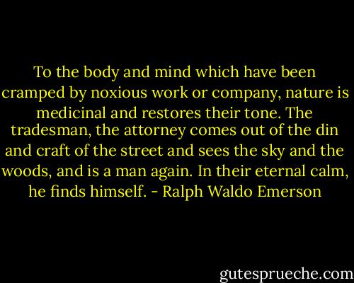 To the body and mind which have been cramped by noxious work or company, nature is medicinal and restores their tone. The tradesman, the attorney comes out of the din and craft of the street and sees the sky and the woods, and is a man again. In their eternal calm, he finds himself. - Ralph Waldo Emerson