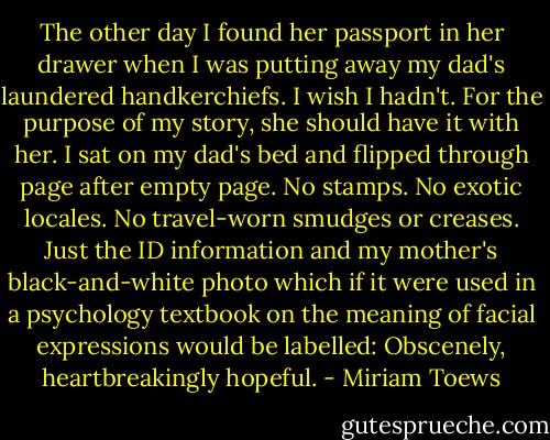 The other day I found her passport in her drawer when I was putting away my dad's laundered handkerchiefs. I wish I hadn't. For the purpose of my story, she should have it with her. I sat on my dad's bed and flipped through page after empty page. No stamps. No exotic locales. No travel-worn smudges or creases. Just the ID information and my mother's black-and-white photo which if it were used in a psychology textbook on the meaning of facial expressions would be labelled: Obscenely, heartbreakingly hopeful. - Miriam Toews