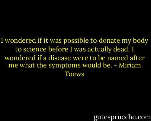 I wondered if it was possible to donate my body to science before I was actually dead. I wondered if a disease were to be named after me what the symptoms would be. - Miriam Toews