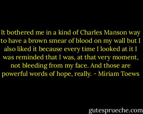 It bothered me in a kind of Charles Manson way to have a brown smear of blood on my wall but I also liked it because every time I looked at it I was reminded that I was, at that very moment, not bleeding from my face. And those are powerful words of hope, really. - Miriam Toews