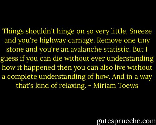Things shouldn't hinge on so very little. Sneeze and you're highway carnage. Remove one tiny stone and you're an avalanche statistic. But I guess if you can die without ever understanding how it happened then you can also live without a complete understanding of how. And in a way that's kind of relaxing. - Miriam Toews