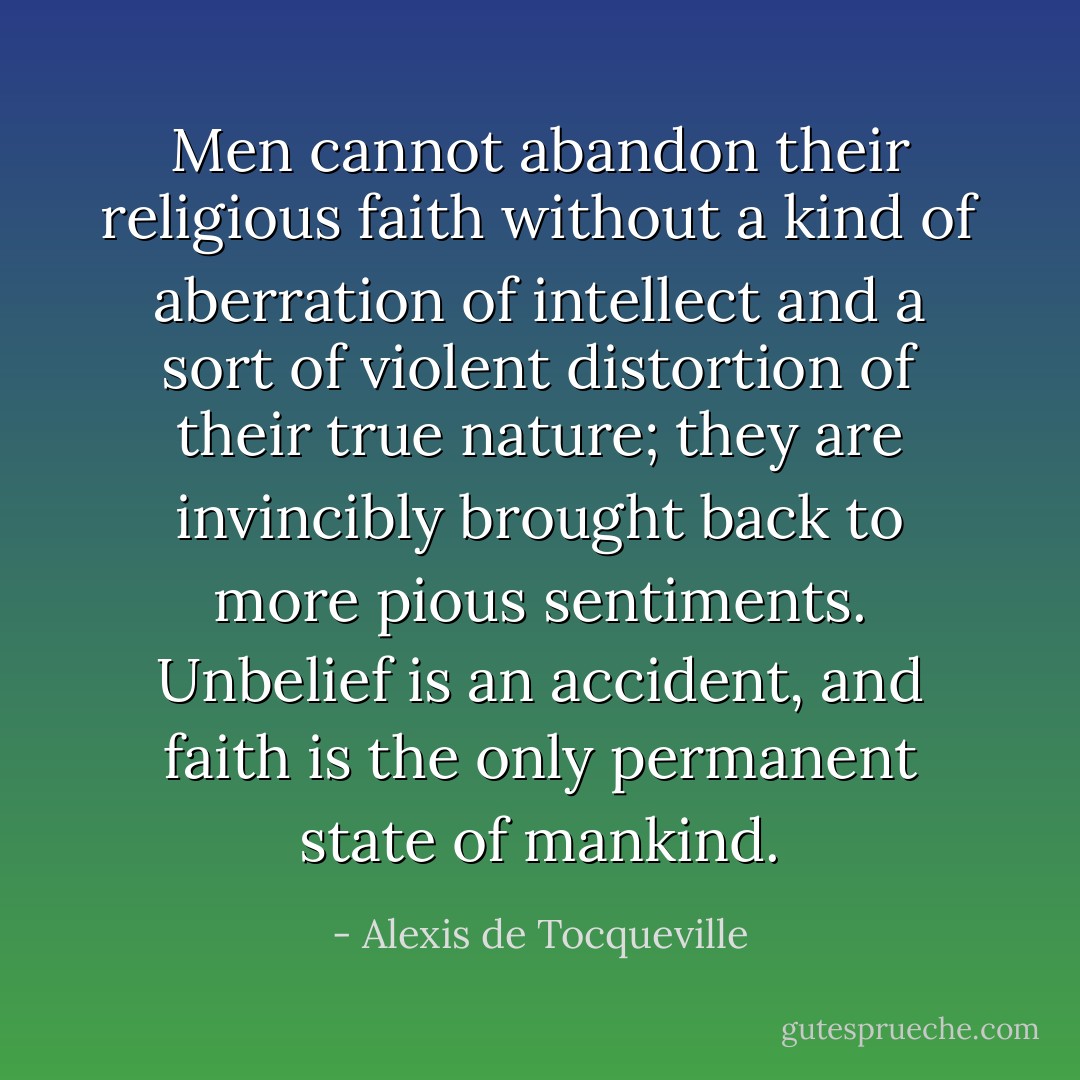 Men cannot abandon their religious faith without a kind of aberration of intellect and a sort of violent distortion of their true nature; they are invincibly brought back to more pious sentiments. Unbelief is an accident, and faith is the only permanent state of mankind. - Alexis de Tocqueville
