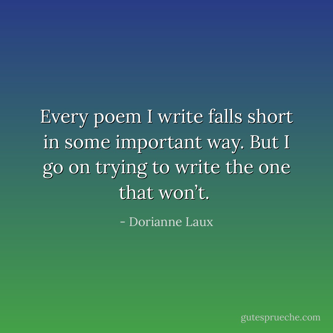 Every poem I write falls short in some important way. But I go on trying to write the one that won’t.  - Dorianne Laux