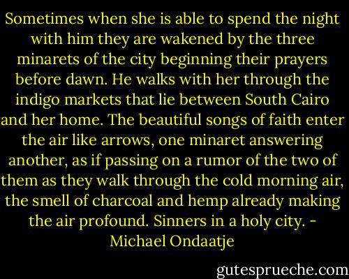 Sometimes when she is able to spend the night with him they are wakened by the three minarets of the city beginning their prayers before dawn. He walks with her through the indigo markets that lie between South Cairo and her home. The beautiful songs of faith enter the air like arrows, one minaret answering another, as if passing on a rumor of the two of them as they walk through the cold morning air, the smell of charcoal and hemp already making the air profound. Sinners in a holy city. - Michael Ondaatje
