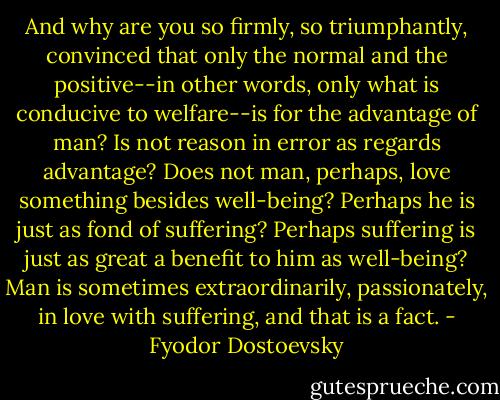 And why are you so firmly, so triumphantly, convinced that only the normal and the positive--in other words, only what is conducive to welfare--is for the advantage of man? Is not reason in error as regards advantage? Does not man, perhaps, love something besides well-being? Perhaps he is just as fond of suffering? Perhaps suffering is just as great a benefit to him as well-being? Man is sometimes extraordinarily, passionately, in love with suffering, and that is a fact. - Fyodor Dostoevsky