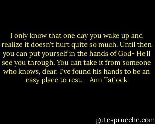 I only know that one day you wake up and realize it doesn't hurt quite so much. Until then you can put yourself in the hands of God- He'll see you through. You can take it from someone who knows, dear. I've found his hands to be an easy place to rest. - Ann Tatlock