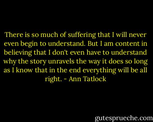 There is so much of suffering that I will never even begin to understand. But I am content in believing that I don't even have to understand why the story unravels the way it does so long as I know that in the end everything will be all right. - Ann Tatlock
