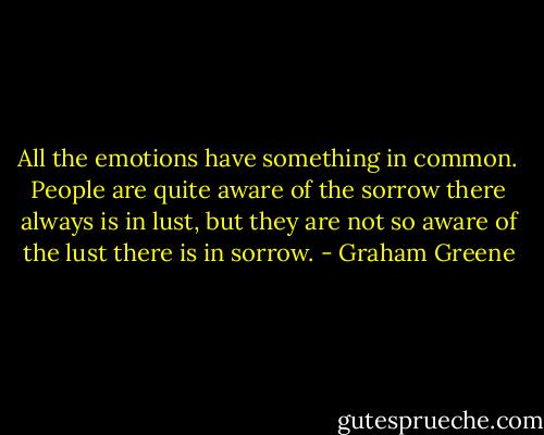All the emotions have something in common. People are quite aware of the sorrow there always is in lust, but they are not so aware of the lust there is in sorrow. - Graham Greene
