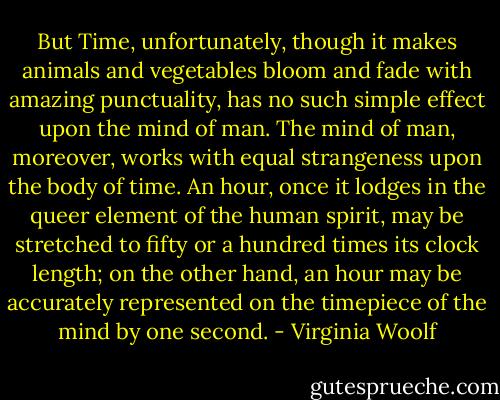 But Time, unfortunately, though it makes animals and vegetables bloom and fade with amazing punctuality, has no such simple effect upon the mind of man. The mind of man, moreover, works with equal strangeness upon the body of time. An hour, once it lodges in the queer element of the human spirit, may be stretched to fifty or a hundred times its clock length; on the other hand, an hour may be accurately represented on the timepiece of the mind by one second. - Virginia Woolf