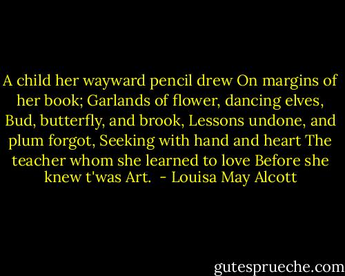 A child her wayward pencil drew<br />On margins of her book;<br />Garlands of flower, dancing elves,<br />Bud, butterfly, and brook,<br />Lessons undone, and plum forgot,<br />Seeking with hand and heart<br />The teacher whom she learned to love<br />Before she knew t'was Art.  - Louisa May Alcott